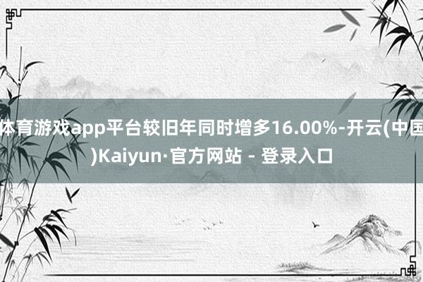 体育游戏app平台较旧年同时增多16.00%-开云(中国)Kaiyun·官方网站 - 登录入口
