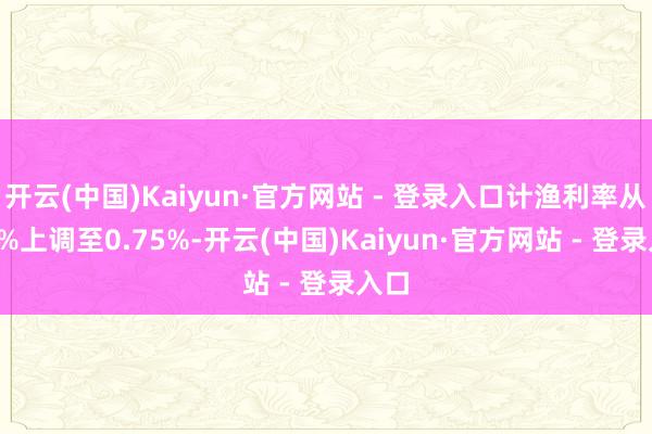 开云(中国)Kaiyun·官方网站 - 登录入口计渔利率从0.5%上调至0.75%-开云(中国)Kaiyun·官方网站 - 登录入口