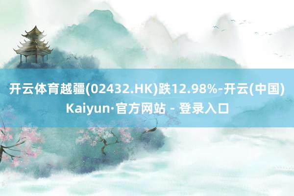 开云体育越疆(02432.HK)跌12.98%-开云(中国)Kaiyun·官方网站 - 登录入口