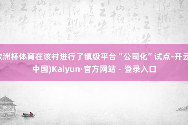 欧洲杯体育在该村进行了镇级平台“公司化”试点-开云(中国)Kaiyun·官方网站 - 登录入口