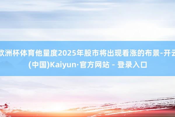 欧洲杯体育他量度2025年股市将出现看涨的布景-开云(中国)Kaiyun·官方网站 - 登录入口