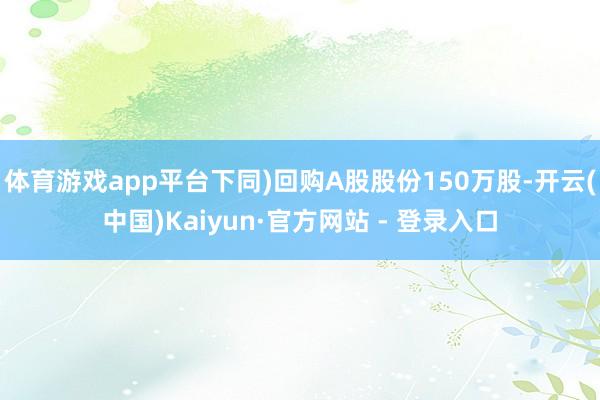 体育游戏app平台下同)回购A股股份150万股-开云(中国)Kaiyun·官方网站 - 登录入口