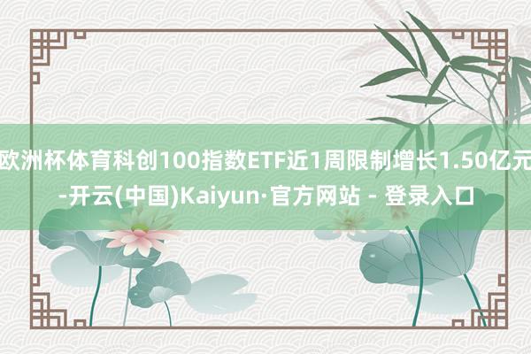 欧洲杯体育科创100指数ETF近1周限制增长1.50亿元-开云(中国)Kaiyun·官方网站 - 登录入口