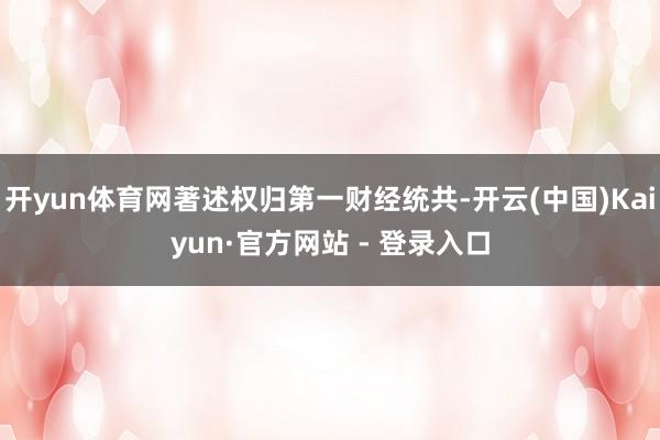 开yun体育网著述权归第一财经统共-开云(中国)Kaiyun·官方网站 - 登录入口