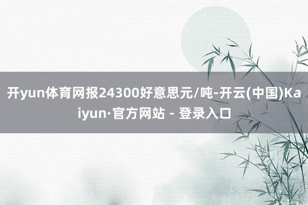 开yun体育网报24300好意思元/吨-开云(中国)Kaiyun·官方网站 - 登录入口