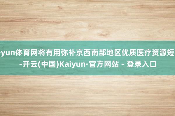 开yun体育网将有用弥补京西南部地区优质医疗资源短板-开云(中国)Kaiyun·官方网站 - 登录入口