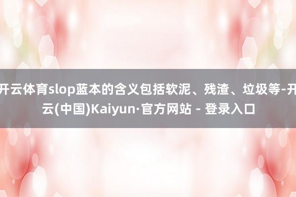 开云体育slop蓝本的含义包括软泥、残渣、垃圾等-开云(中国)Kaiyun·官方网站 - 登录入口