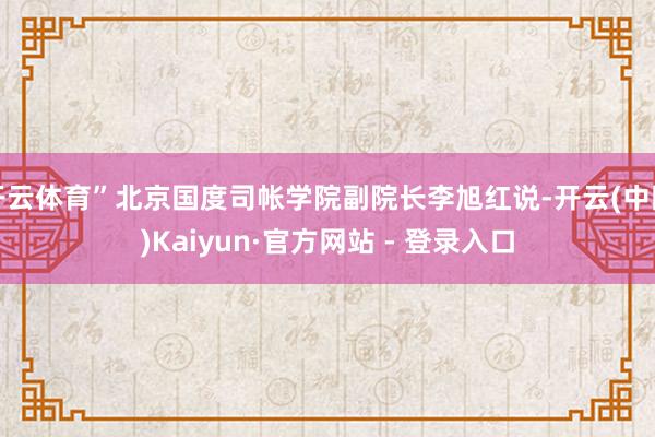 开云体育”北京国度司帐学院副院长李旭红说-开云(中国)Kaiyun·官方网站 - 登录入口