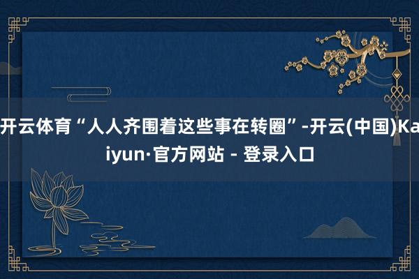 开云体育“人人齐围着这些事在转圈”-开云(中国)Kaiyun·官方网站 - 登录入口
