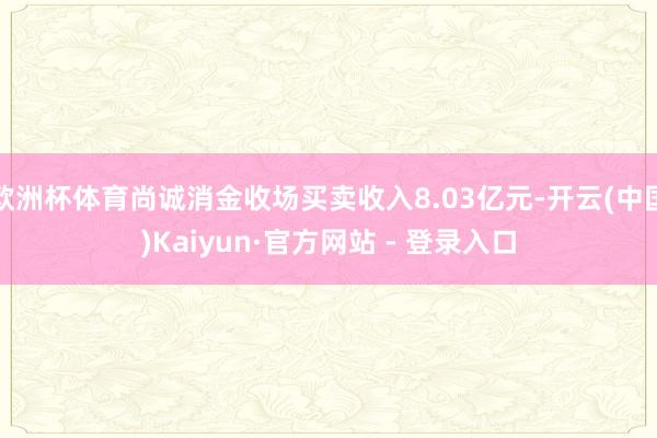 欧洲杯体育尚诚消金收场买卖收入8.03亿元-开云(中国)Kaiyun·官方网站 - 登录入口