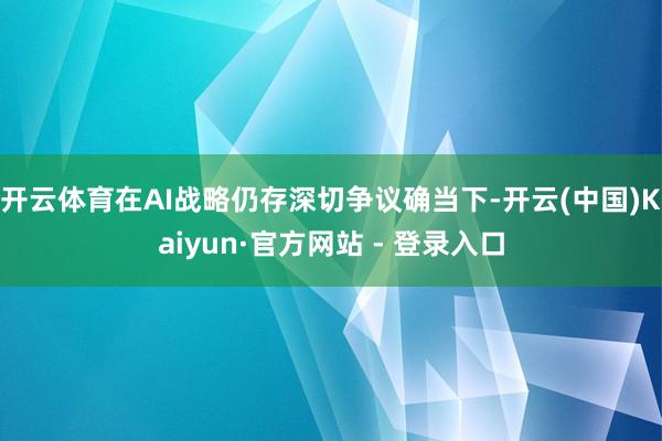 开云体育在AI战略仍存深切争议确当下-开云(中国)Kaiyun·官方网站 - 登录入口