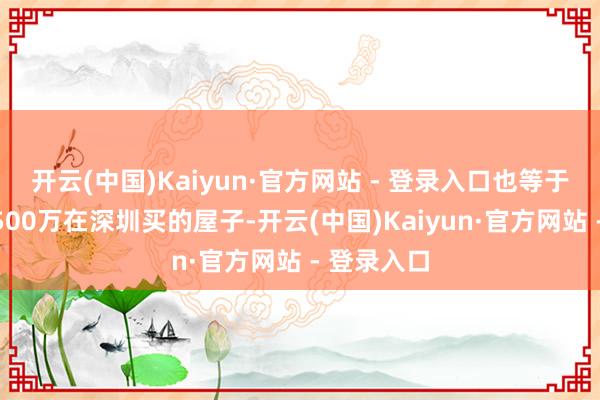 开云(中国)Kaiyun·官方网站 - 登录入口也等于说前年你500万在深圳买的屋子-开云(中国)Kaiyun·官方网站 - 登录入口