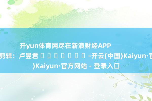 开yun体育网尽在新浪财经APP            						连累剪辑：卢昱君 							-开云(中国)Kaiyun·官方网站 - 登录入口