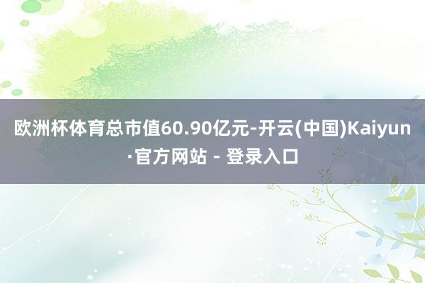 欧洲杯体育总市值60.90亿元-开云(中国)Kaiyun·官方网站 - 登录入口