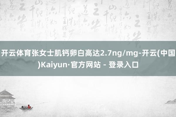 开云体育张女士肌钙卵白高达2.7ng/mg-开云(中国)Kaiyun·官方网站 - 登录入口