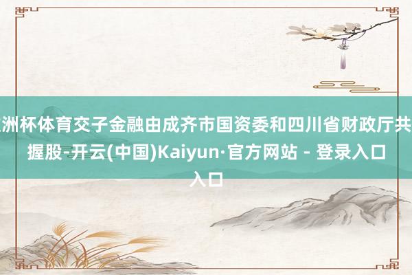 欧洲杯体育交子金融由成齐市国资委和四川省财政厅共同握股-开云(中国)Kaiyun·官方网站 - 登录入口