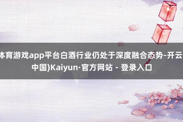 体育游戏app平台白酒行业仍处于深度融合态势-开云(中国)Kaiyun·官方网站 - 登录入口