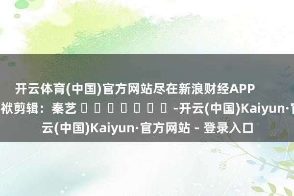 开云体育(中国)官方网站尽在新浪财经APP            						包袱剪辑：秦艺 							-开云(中国)Kaiyun·官方网站 - 登录入口
