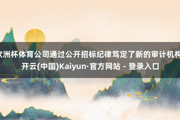 欧洲杯体育公司通过公开招标纪律笃定了新的审计机构-开云(中国)Kaiyun·官方网站 - 登录入口