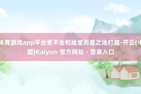 体育游戏app平台更不会和她堂而皇之地打趣-开云(中国)Kaiyun·官方网站 - 登录入口