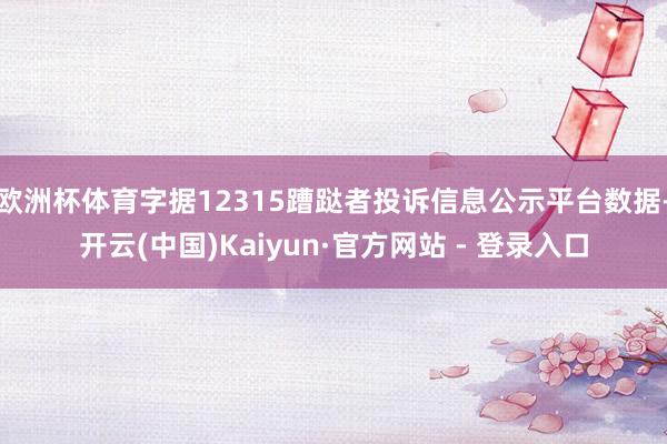 欧洲杯体育字据12315蹧跶者投诉信息公示平台数据-开云(中国)Kaiyun·官方网站 - 登录入口