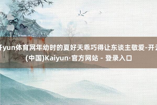 开yun体育网年幼时的夏好天乖巧得让东谈主敬爱-开云(中国)Kaiyun·官方网站 - 登录入口