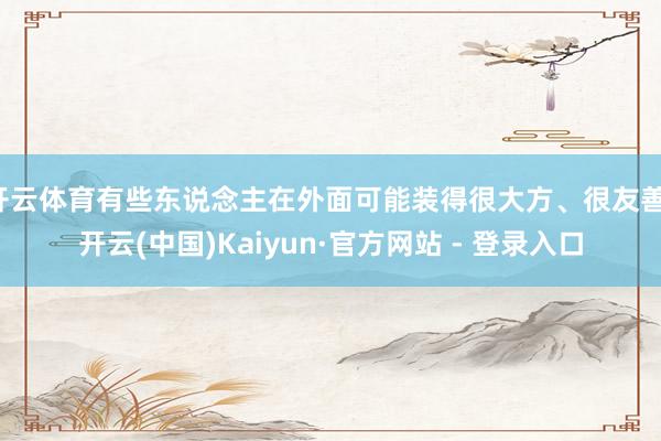 开云体育有些东说念主在外面可能装得很大方、很友善-开云(中国)Kaiyun·官方网站 - 登录入口