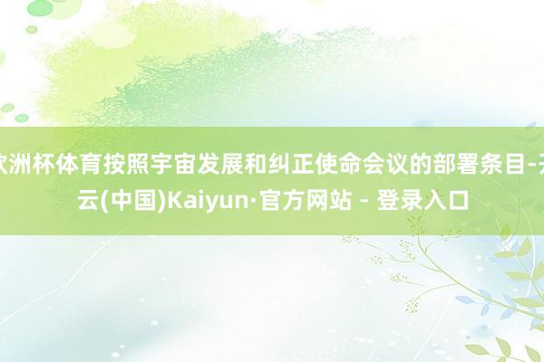 欧洲杯体育按照宇宙发展和纠正使命会议的部署条目-开云(中国)Kaiyun·官方网站 - 登录入口