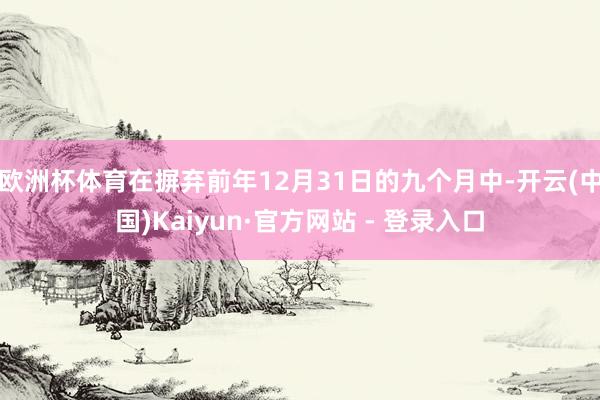欧洲杯体育在摒弃前年12月31日的九个月中-开云(中国)Kaiyun·官方网站 - 登录入口