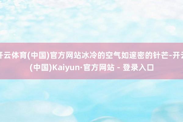 开云体育(中国)官方网站冰冷的空气如邃密的针芒-开云(中国)Kaiyun·官方网站 - 登录入口