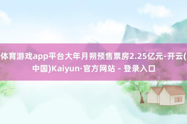 体育游戏app平台大年月朔预售票房2.25亿元-开云(中国)Kaiyun·官方网站 - 登录入口