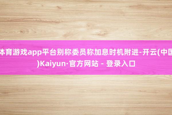 体育游戏app平台别称委员称加息时机附进-开云(中国)Kaiyun·官方网站 - 登录入口