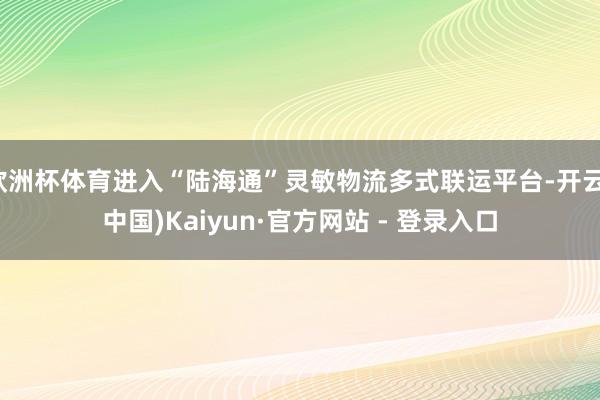欧洲杯体育进入“陆海通”灵敏物流多式联运平台-开云(中国)Kaiyun·官方网站 - 登录入口