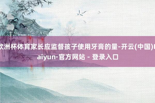 欧洲杯体育家长应监督孩子使用牙膏的量-开云(中国)Kaiyun·官方网站 - 登录入口