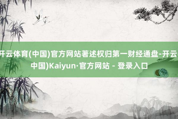 开云体育(中国)官方网站著述权归第一财经通盘-开云(中国)Kaiyun·官方网站 - 登录入口