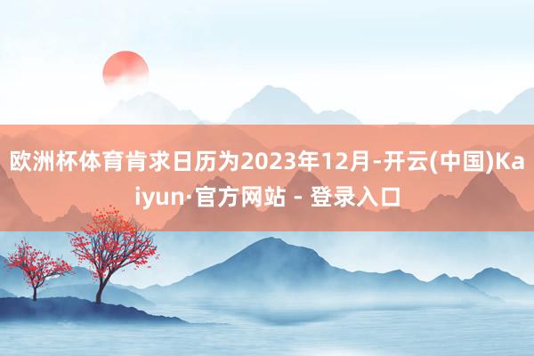 欧洲杯体育肯求日历为2023年12月-开云(中国)Kaiyun·官方网站 - 登录入口