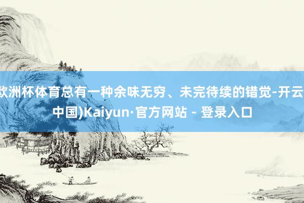 欧洲杯体育总有一种余味无穷、未完待续的错觉-开云(中国)Kaiyun·官方网站 - 登录入口