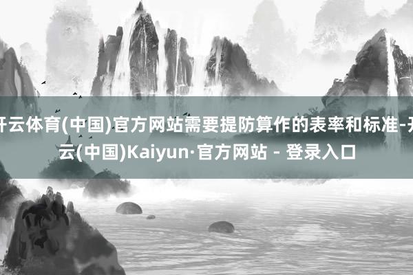 开云体育(中国)官方网站需要提防算作的表率和标准-开云(中国)Kaiyun·官方网站 - 登录入口