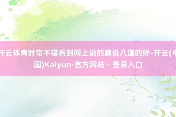 开云体育时常不错看到网上说的瞎说八道的好-开云(中国)Kaiyun·官方网站 - 登录入口