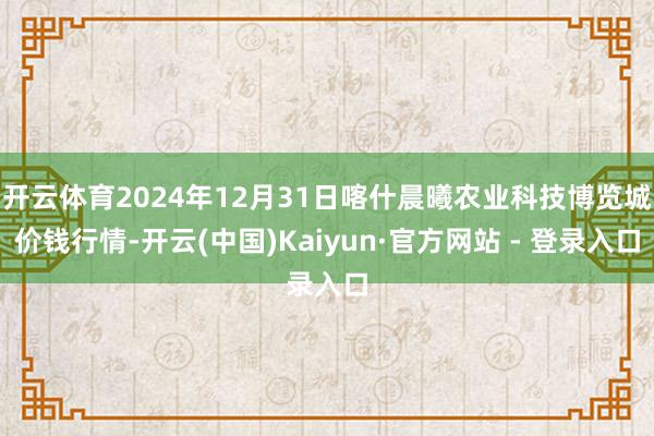 开云体育2024年12月31日喀什晨曦农业科技博览城价钱行情-开云(中国)Kaiyun·官方网站 - 登录入口