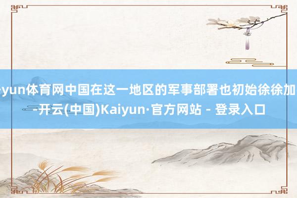 开yun体育网中国在这一地区的军事部署也初始徐徐加强-开云(中国)Kaiyun·官方网站 - 登录入口
