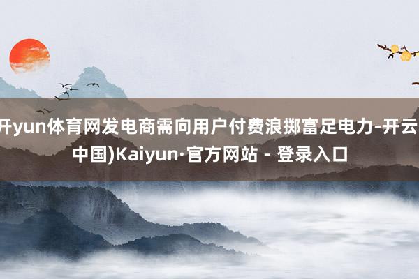 开yun体育网发电商需向用户付费浪掷富足电力-开云(中国)Kaiyun·官方网站 - 登录入口