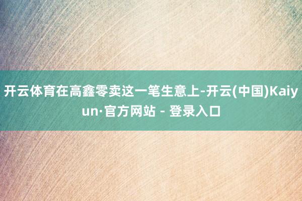 开云体育在高鑫零卖这一笔生意上-开云(中国)Kaiyun·官方网站 - 登录入口