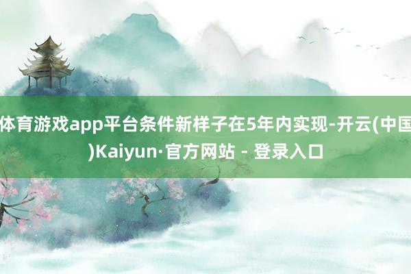 体育游戏app平台条件新样子在5年内实现-开云(中国)Kaiyun·官方网站 - 登录入口