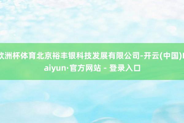 欧洲杯体育北京裕丰银科技发展有限公司-开云(中国)Kaiyun·官方网站 - 登录入口