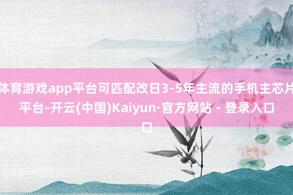 体育游戏app平台可匹配改日3-5年主流的手机主芯片平台-开云(中国)Kaiyun·官方网站 - 登录入口