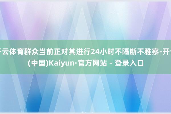 开云体育群众当前正对其进行24小时不隔断不雅察-开云(中国)Kaiyun·官方网站 - 登录入口