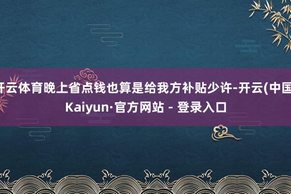 开云体育晚上省点钱也算是给我方补贴少许-开云(中国)Kaiyun·官方网站 - 登录入口