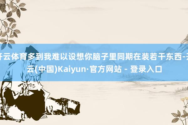 开云体育多到我难以设想你脑子里同期在装若干东西-开云(中国)Kaiyun·官方网站 - 登录入口