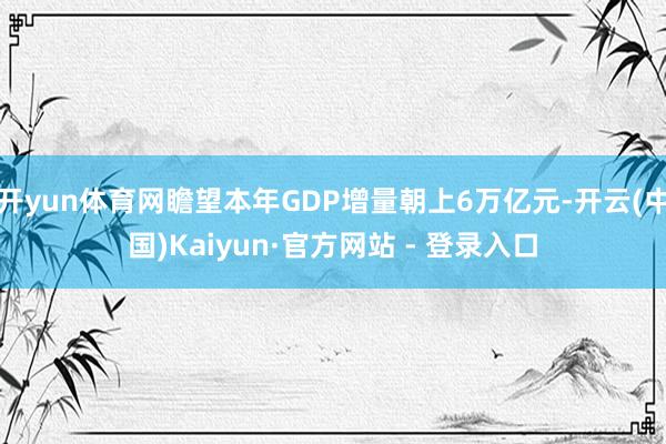 开yun体育网瞻望本年GDP增量朝上6万亿元-开云(中国)Kaiyun·官方网站 - 登录入口